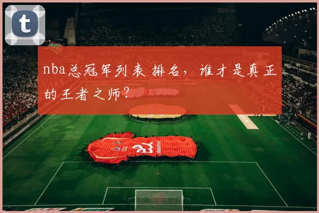 nba总冠军列表 排名，谁才是真正的王者之师？