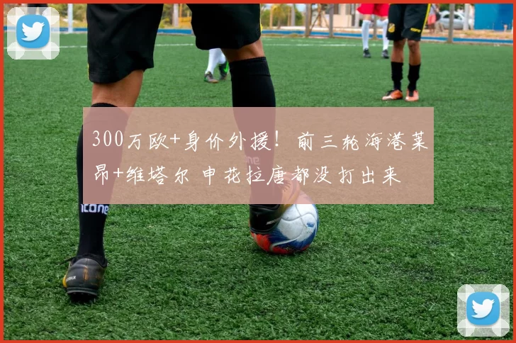 300万欧+身价外援！前三轮海港莱昂+维塔尔 申花拉唐都没打出来