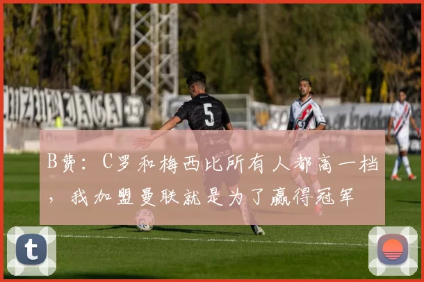 B费：C罗和梅西比所有人都高一档，我加盟曼联就是为了赢得冠军