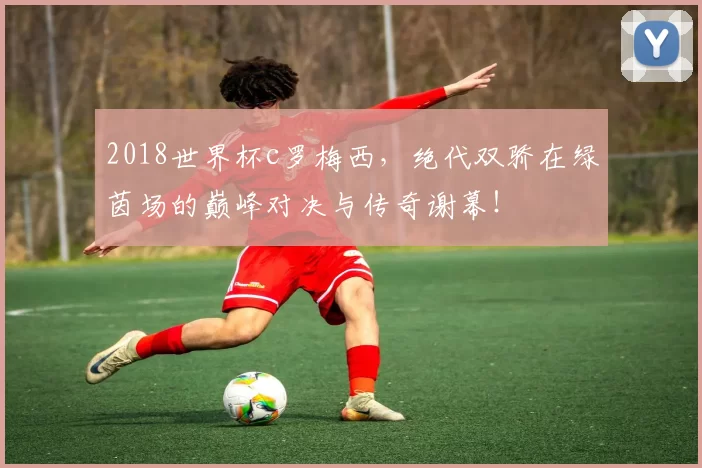 2018世界杯c罗梅西，绝代双骄在绿茵场的巅峰对决与传奇谢幕！