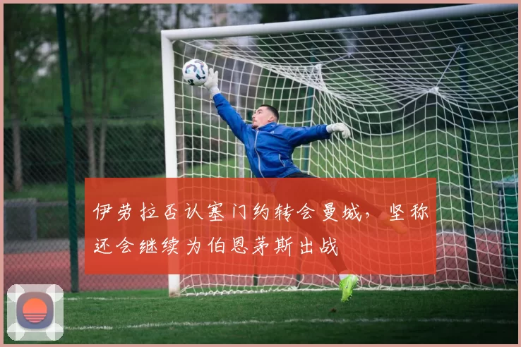 伊劳拉否认塞门约转会曼城，坚称还会继续为伯恩茅斯出战