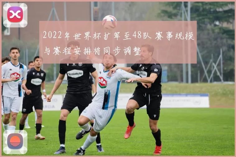 2022年世界杯扩军至48队 赛事规模与赛程安排将同步调整