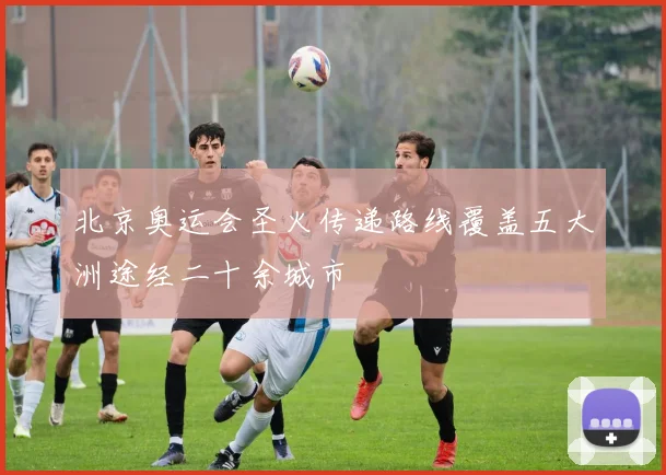 北京奥运会圣火传递路线覆盖五大洲途经二十余城市