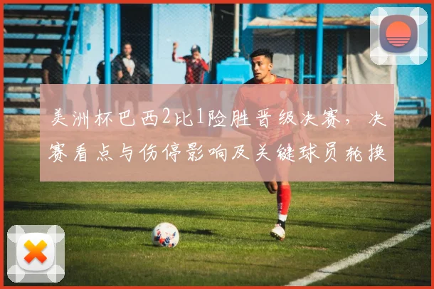 美洲杯巴西2比1险胜晋级决赛，决赛看点与伤停影响及关键球员轮换