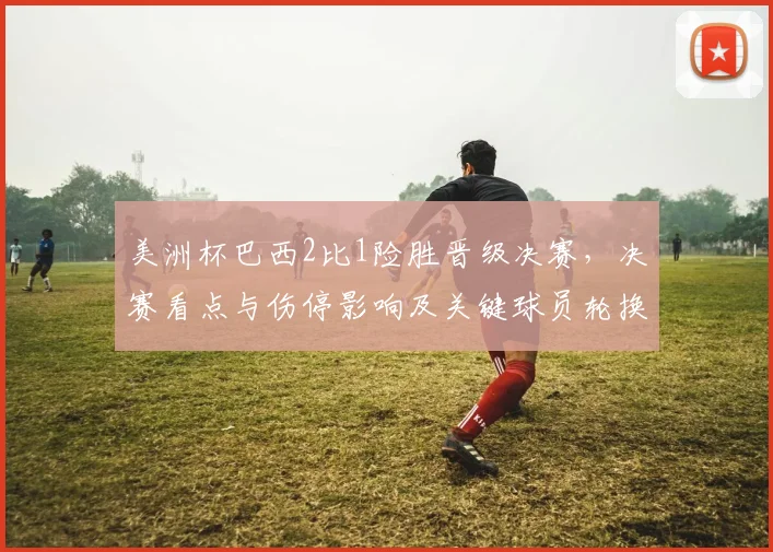 美洲杯巴西2比1险胜晋级决赛，决赛看点与伤停影响及关键球员轮换