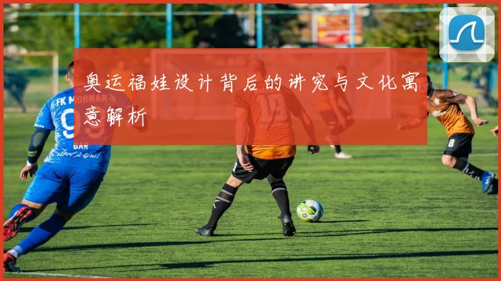 奥运福娃设计背后的讲究与文化寓意解析
